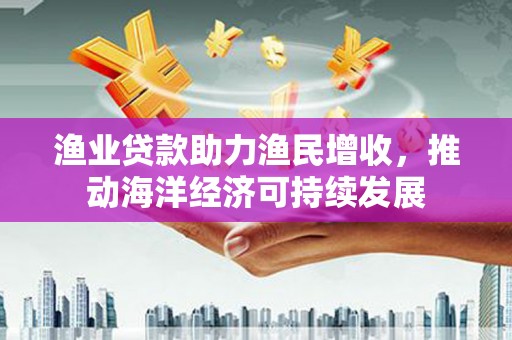 晋宁渔业贷款助力渔民增收，推动海洋经济可持续发展