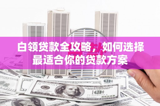 晋宁白领贷款全攻略，如何选择最适合你的贷款方案
